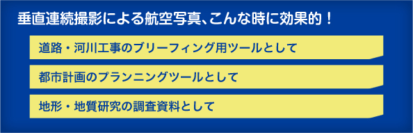 垂直連続撮影による航空写真、こんな時に効果的！●道路・河川工事のブリーフィング用ツールとして●都市計画のプランニングツールとして●地形・地質研究の調査資料として